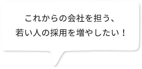 これからの会社を担う、若い人の採用を増やしたい。