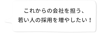 これからの会社を担う、若い人の採用を増やしたい。