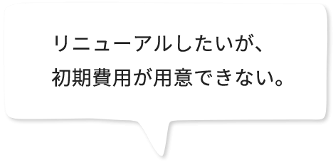 リニューアルしたいが、初期費用が用意できない。