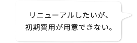 リニューアルしたいが、初期費用が用意できない。